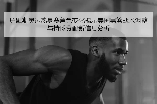 詹姆斯奥运热身赛角色变化揭示美国男篮战术调整与持球分配新信号分析