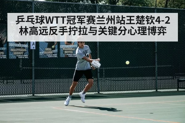 乒乓球WTT冠军赛兰州站王楚钦4-2林高远反手拧拉与关键分心理博弈 - leyu