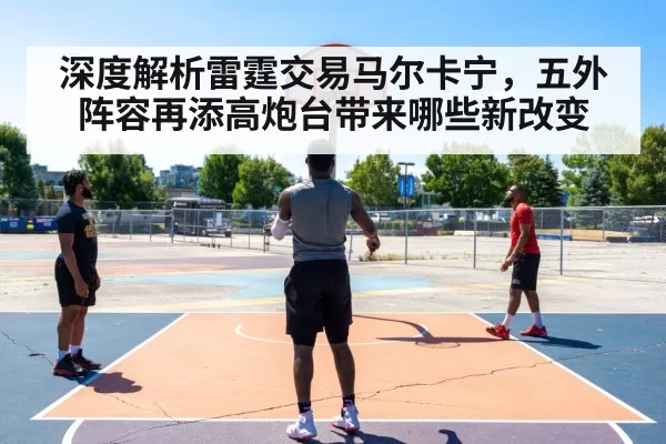 深度解析雷霆交易马尔卡宁，五外阵容再添高炮台带来哪些新改变 - leyu