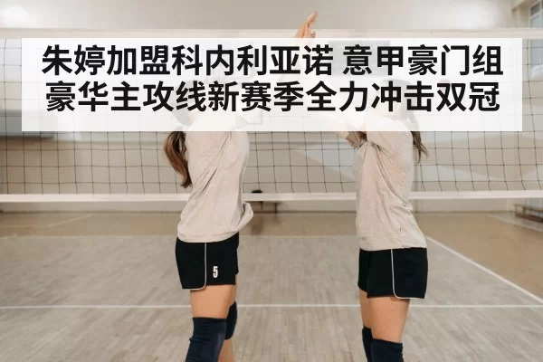 朱婷加盟科内利亚诺 意甲豪门组豪华主攻线新赛季全力冲击双冠 - leyu