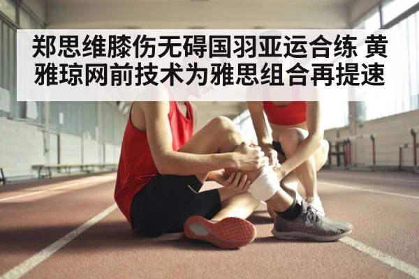 郑思维膝伤无碍国羽亚运合练 黄雅琼网前技术为雅思组合再提速 - leyu