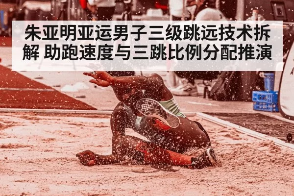 朱亚明亚运男子三级跳远技术拆解 助跑速度与三跳比例分配推演